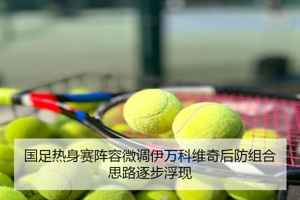 国足热身赛阵容微调伊万科维奇后防组合思路逐步浮现